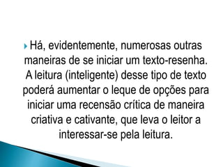  Há, evidentemente, numerosas outras
maneiras de se iniciar um texto-resenha.
A leitura (inteligente) desse tipo de texto
poderá aumentar o leque de opções para
iniciar uma recensão crítica de maneira
criativa e cativante, que leva o leitor a
interessar-se pela leitura.
 
