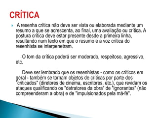  A resenha crítica não deve ser vista ou elaborada mediante um
resumo a que se acrescenta, ao final, uma avaliação ou crítica. A
postura crítica deve estar presente desde a primeira linha,
resultando num texto em que o resumo e a voz crítica do
resenhista se interpenetram.
O tom da crítica poderá ser moderado, respeitoso, agressivo,
etc.
Deve ser lembrado que os resenhistas - como os críticos em
geral - também se tornam objetos de críticas por parte dos
"criticados" (diretores de cinema, escritores, etc.), que revidam os
ataques qualificando os "detratores da obra" de "ignorantes" (não
compreenderam a obra) e de "impulsionados pela má-fé".
 
