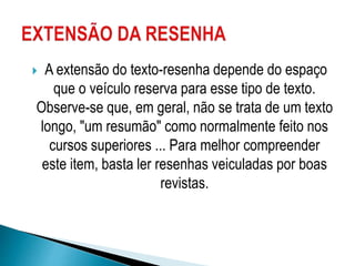  A extensão do texto-resenha depende do espaço
que o veículo reserva para esse tipo de texto.
Observe-se que, em geral, não se trata de um texto
longo, "um resumão" como normalmente feito nos
cursos superiores ... Para melhor compreender
este item, basta ler resenhas veiculadas por boas
revistas.
 