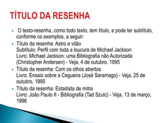  O texto-resenha, como todo texto, tem título, e pode ter subtítulo,
conforme os exemplos, a seguir:
 Título da resenha: Astro e vilão
Subtítulo: Perfil com toda a loucura de Michael Jackson
Livro: Michael Jackson: uma Bibliografia não Autorizada
(Christopher Andersen) - Veja, 4 de outubro, 1995
 Título da resenha: Com os olhos abertos
Livro: Ensaio sobre a Cegueira (José Saramago) - Veja, 25 de
outubro, 1995
 Título da resenha: Estadista de mitra
Livro: João Paulo II - Bibliografia (Tad Szulc) - Veja, 13 de março,
1996
 