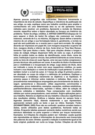 Apenas poucos parágrafos são suficientes. Descreva brevemente a
importância da área de estudo. Especifique a relevância da publicação do
seu artigo, ou seja, explique como seu trabalho contribui para ampliar o
conhecimento em uma determinada área ou se ele apresenta novos
métodos para resolver um problema. Apresente a revisão da literatura
recente, específica sobre o tópico abordado ou forneça um histórico do
problema. *Autor do artigo, créditos. 2. ARTIGO CIENTÍFICO (Espaço de 1,5
para separar o título do texto) Os artigos não costumam ser muitos
extensos, variando de 5 a, no máximo, 30 páginas. Quem define o tamanho
máximo de um artigo e sua formatação básica é, geralmente, a revista na
qual ele será publicado ou o evento para o qual será enviado. Os artigos
deverão ser impressos em papel A4, com margens esquerda e superior de
3cm, margens direita e inferior de 2cm, fonte Arial ou Time New Roman,
tamanho 12pt para títulos e texto, 10pt para citações diretas e longas e
notas de rodapé. Artigos dispensam folha de rosto ou capa. A primeira
folha já contém todos os dados de identificação, como título, nome do
autor, instituição à qual se vincula. Use preferencialmente as cores branca,
preta ou tons de cinza em suas figuras, uma vez que muitos congressos e
jornais técnicos não publicam em cores. A escolha do título é fundamental
para a visibilidade e a recuperação do artigo. Logo abaixo do título, deve
ser indicado o nome do autor com seus respectivos créditos, os quais
incluem a sua titulação e o nome da instituição à qual pertence. É comum
também incluir o e-mail do autor. 2.1 Corpo do artigo O primeiro ponto a
ser abordado no corpo do artigo é a definição do problema. Explique a
terminologia e estabeleça claramente os objetivos e as hipóteses. O
próximo passo é informar sobre materiais e métodos. Bem como, os
procedimentos metodológicos empregados para levantamento de dados. A
seguir, apresenta-se a discussão: utilize argumentos convincentes e
adequados, prova matemática, exemplos, equações, análises estatísticas,
padrões/tendências observadas, opiniões e ideias, além da coleção de
números coletados e tabelados. Faça comparações com resultados
obtidos por outros pesquisadores, caso existam. Sugira aplicações para o
seu trabalho. Retome os objetivos de seu trabalho e discuta a significância
dos resultados obtidos. Gráficos e tabelas devem ter sempre fonte e
legendas (tamanho 10pt), dizendo exatamente o que representam,
aparecendo sempre junto ao texto a que se refere. Exemplo: Fonte:
(SCHWARTZMAN, 2002) Para não se confundir: quadros constam textos e
dados, sendo utilizados para dados qualitativos, fechando todas as
células. Enquanto tabelas possuem somente dados numéricos sendo sus
estrutura delimitada na parte superior e inferior por traços horizontais.
Exemplos: 2.2 Citações As citações podem ser: Indiretas: usada quando
são reproduzidas as ideias e informações do documento sem transcrição
das palavras do autor. Diretas: quando a redação é exatamente igual ao do
texto original, podendo ser curta ou longa. Curtas: Citações de até três
 