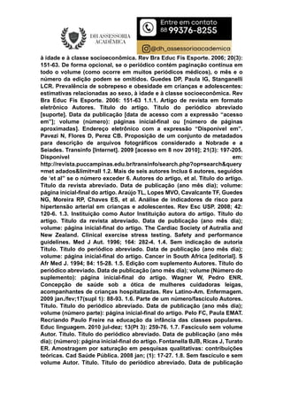à idade e à classe socioeconômica. Rev Bra Educ Fís Esporte. 2006; 20(3):
151-63. De forma opcional, se o periódico contém paginação contínua em
todo o volume (como ocorre em muitos periódicos médicos), o mês e o
número da edição podem se omitidos. Guedes DP, Paula IG, Stanganelli
LCR. Prevalência de sobrepeso e obesidade em crianças e adolescentes:
estimativas relacionadas ao sexo, à idade e à classe socioeconômica. Rev
Bra Educ Fís Esporte. 2006: 151-63 1.1.1. Artigo de revista em formato
eletrônico Autores. Título do artigo. Título do periódico abreviado
[suporte]. Data da publicação [data de acesso com a expressão “acesso
em”]; volume (número): páginas inicial-final ou [número de páginas
aproximadas]. Endereço eletrônico com a expressão “Disponível em”.
Pavezi N, Flores D, Perez CB. Proposição de um conjunto de metadados
para descrição de arquivos fotográficos considerado a Nobrade e a
Seiades. Transinfo [Internet]. 2009 [acesso em 8 nov 2010]; 21(3): 197-205.
Disponível em:
http://revista.puccampinas.edu.br/transinfo/search.php?op=search&query
=met adados&limit=all 1.2. Mais de seis autores Inclua 6 autores, seguidos
de ‘et al” se o número exceder 6. Autores do artigo, et al. Título do artigo.
Título da revista abreviado. Data de publicação (ano mês dia); volume:
página inicial-final do artigo. Araújo TL, Lopes MVO, Cavalcante TF, Guedes
NG, Moreira RP, Chaves ES, et al. Análise de indicadores de risco para
hipertensão arterial em crianças e adolescentes. Rev Esc USP. 2008; 42:
120-6. 1.3. Instituição como Autor Instituição autora do artigo. Título do
artigo. Título da revista abreviado. Data de publicação (ano mês dia);
volume: página inicial-final do artigo. The Cardiac Society of Autralia and
New Zealand. Clinical exercise stress testing. Safety and performance
guidelines. Med J Aut. 1996; 164: 282-4. 1.4. Sem indicação de autoria
Título. Título do periódico abreviado. Data de publicação (ano mês dia);
volume: página inicial-final do artigo. Cancer in South Africa [editorial]. S
Afr Med J. 1994; 84: 15-28. 1.5. Edição com suplemento Autores. Título do
periódico abreviado. Data de publicação (ano mês dia); volume (Número do
suplemento): página inicial-final do artigo. Wagner W, Pedro ENR.
Concepção de saúde sob a ótica de mulheres cuidadoras leigas,
acompanhantes de crianças hospitalizadas. Rev Latino-Am. Enfermagem.
2009 jan./fev;17(supl 1): 88-93. 1.6. Parte de um número/fascículo Autores.
Título. Título do periódico abreviado. Data de publicação (ano mês dia);
volume (número parte): página inicial-final do artigo. Pelo FC, Paula EMAT.
Recriando Paulo Freire na educação da infância das classes populares.
Educ linguagem. 2010 jul-dez; 13(Pt 3): 259-76. 1.7. Fascículo sem volume
Autor. Título. Título do periódico abreviado. Data de publicação (ano mês
dia); (número): página inicial-final do artigo. Fontanella BJB, Ricas J, Turato
ER. Amostragem por saturação em pesquisas qualitativas: contribuições
teóricas. Cad Saúde Pública. 2008 jan; (1): 17-27. 1.8. Sem fascículo e sem
volume Autor. Título. Título do periódico abreviado. Data de publicação
 