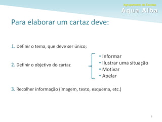 Agrupamento de Escolas
Aqua Alba
Para elaborar um cartaz deve:
1. Definir o tema, que deve ser único;
2. Definir o objetivo do cartaz
3. Recolher informação (imagem, texto, esquema, etc.)
• Informar
• Ilustrar uma situação
• Motivar
• Apelar
3
 