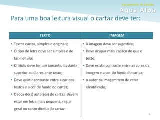 Agrupamento de Escolas
Aqua Alba
Para uma boa leitura visual o cartaz deve ter:
TEXTO IMAGEM
• Textos curtos, simples e originais;
• O tipo de letra deve ser simples e de
fácil leitura;
• O título deve ter um tamanho bastante
superior ao do restante texto;
• Deve existir contraste entre a cor dos
textos e a cor de fundo do cartaz;
• Dados do(s) autor(es) do cartaz devem
estar em letra mais pequena, regra
geral no canto direito do cartaz;
• A imagem deve ser sugestiva;
• Deve ocupar mais espaço do que o
texto;
• Deve existir contraste entre as cores da
imagem e a cor do fundo do cartaz;
• o autor da imagem tem de estar
identificado;
4
 