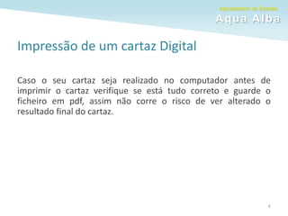 Agrupamento de Escolas
Aqua Alba
6
Impressão de um cartaz Digital
Caso o seu cartaz seja realizado no computador antes de
imprimir o cartaz verifique se está tudo correto e guarde o
ficheiro em pdf, assim não corre o risco de ver alterado o
resultado final do cartaz.
 
