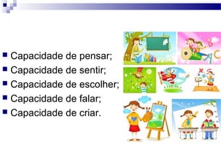  Capacidade de pensar;
 Capacidade de sentir;
 Capacidade de escolher;
 Capacidade de falar;
 Capacidade de criar.
 