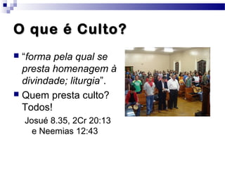 O que é Culto?O que é Culto?
 “forma pela qual se
presta homenagem à
divindade; liturgia”.
 Quem presta culto?
Todos!
Josué 8.35, 2Cr 20:13
e Neemias 12:43
 