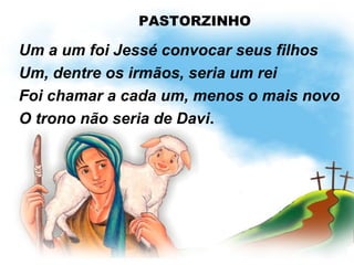 PASTORZINHO
Um a um foi Jessé convocar seus filhos
Um, dentre os irmãos, seria um rei
Foi chamar a cada um, menos o mais novo
O trono não seria de Davi.
 