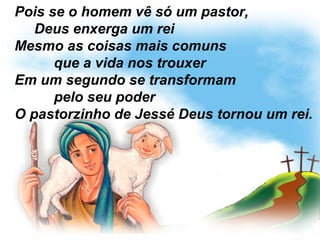 Pois se o homem vê só um pastor,
Deus enxerga um rei
Mesmo as coisas mais comuns
que a vida nos trouxer
Em um segundo se transformam
pelo seu poder
O pastorzinho de Jessé Deus tornou um rei.
 