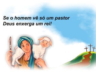 Se o homem vê só um pastor
Deus enxerga um rei!
 
