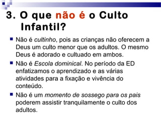 3. O que não é o Culto
Infantil?
 Não é cultinho, pois as crianças não oferecem a
Deus um culto menor que os adultos. O mesmo
Deus é adorado e cultuado em ambos.
 Não é Escola dominical. No período da ED
enfatizamos o aprendizado e as várias
atividades para a fixação e vivência do
conteúdo.
 Não é um momento de sossego para os pais
poderem assistir tranquilamente o culto dos
adultos.
 