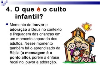 4. O que é o culto
infantil?
 Momento de louvor e
adoração a Deus no contexto
e linguagem das crianças em
um momento separado dos
adultos. Nesse momento
também há o aprendizado da
Bíblia (a mensagem é o
ponto alto), porém a ênfase
recai no louvor e adoração.
 