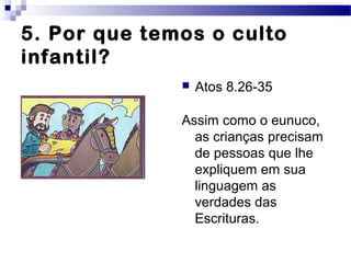 5. Por que temos o culto
infantil?
 Atos 8.26-35
Assim como o eunuco,
as crianças precisam
de pessoas que lhe
expliquem em sua
linguagem as
verdades das
Escrituras.
 