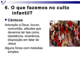 6. O que fazemos no culto
infantil?
 Cânticos
Adoração a Deus, louvor,
comunhão, atitudes que
devemos ter tais como
obediência, reverência,
disposição em falar de
Jesus
Alguns hinos com melodias
simples.
 