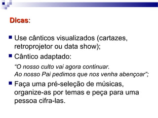 DicasDicas::
 Use cânticos visualizados (cartazes,
retroprojetor ou data show);
 Cântico adaptado:
“O nosso culto vai agora continuar.
Ao nosso Pai pedimos que nos venha abençoar”;
 Faça uma pré-seleção de músicas,
organize-as por temas e peça para uma
pessoa cifra-las.
 