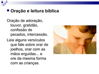  Oração e leitura bíblica
Oração de adoração,
louvor, gratidão,
confissão de
pecados, intercessão.
Leia alguns versículos
que fale sobre orar de
joelhos, orar com as
mãos erguidas... e
ore da mesma forma
com as crianças.
 
