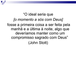 “O ideal seria que
[o momento a sós com Deus]
fosse a primeira coisa a ser feita pela
manhã e a última à noite, algo que
deveríamos manter como um
compromisso sagrado com Deus”
(John Stott)
 