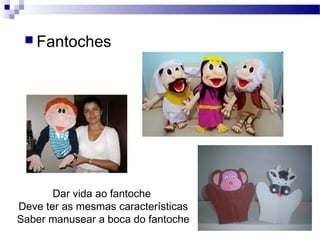  Fantoches
Dar vida ao fantoche
Deve ter as mesmas características
Saber manusear a boca do fantoche
 