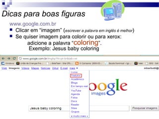 Dicas para boas figuras
www.google.com.br
 Clicar em “imagem” (escrever a palavra em inglês é melhor)
 Se quiser imagem para colorir ou para xerox:
adicione a palavra “coloring”.
Exemplo: Jesus baby coloring
 