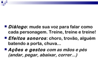  Diálogo: mude sua voz para falar como
cada personagem. Treine, treine e treine!
 Efeitos sonoros: choro, trovão, alguém
batendo a porta, chuva...
 Ações e gestos com as mãos e pés
(andar, pegar, abaixar, correr...)
 