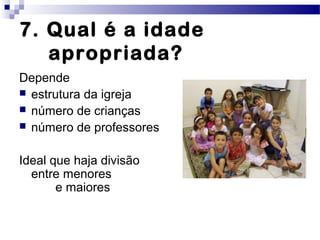 7. Qual é a idade
apropriada?
Depende
 estrutura da igreja
 número de crianças
 número de professores
Ideal que haja divisão
entre menores
e maiores
 