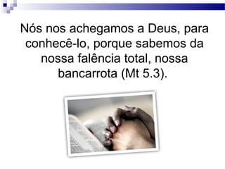 Nós nos achegamos a Deus, para
conhecê-lo, porque sabemos da
nossa falência total, nossa
bancarrota (Mt 5.3).
 