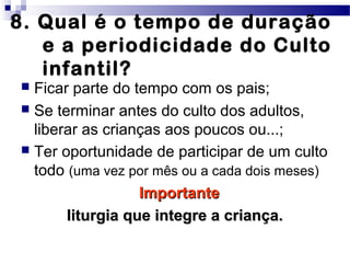 8. Qual é o tempo de duração
e a periodicidade do Culto
infantil?
 Ficar parte do tempo com os pais;
 Se terminar antes do culto dos adultos,
liberar as crianças aos poucos ou...;
 Ter oportunidade de participar de um culto
todo (uma vez por mês ou a cada dois meses)
ImportanteImportante
liturgia que integre a criança.liturgia que integre a criança.
 