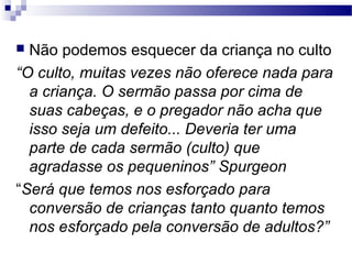  Não podemos esquecer da criança no culto
“O culto, muitas vezes não oferece nada para
a criança. O sermão passa por cima de
suas cabeças, e o pregador não acha que
isso seja um defeito... Deveria ter uma
parte de cada sermão (culto) que
agradasse os pequeninos” Spurgeon
“Será que temos nos esforçado para
conversão de crianças tanto quanto temos
nos esforçado pela conversão de adultos?”
 