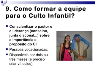 9. Como formar a equipe
para o Culto Infantil?
 Conscientizar o pastor e
a liderança (conselho,
junta diaconal...) sobre
a importância e
propósito do CI
 Pessoas vocacionadas;
 Disponíveis por dois ou
três meses (é preciso
criar vínculos).
 