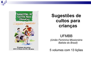 Sugestões de
cultos para
crianças
UFMBB
(União Feminina Missionária
Batista do Brasil)
5 volumes com 13 lições
 