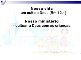 Nossa vidaNossa vida
- um culto a Deus (Rm 12.1)
Nosso ministérioNosso ministério
- cultuar a Deus com as crianças.
 