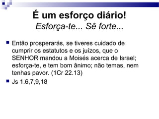 É um esforço diário!
Esforça-te... Sê forte...
 Então prosperarás, se tiveres cuidado de
cumprir os estatutos e os juízos, que o
SENHOR mandou a Moisés acerca de Israel;
esforça-te, e tem bom ânimo; não temas, nem
tenhas pavor. (1Cr 22.13)
 Js 1.6,7,9,18
 