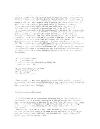Esta secção permite-lhe esquematizar as suas habilitações escolares,
desde o secundário em diante. Quanto mais afastada estiver no tempo em
relação ao presente, menos relevância terá esta informação. Assim, por
exemplo, um finalista recente deve pormenorizar nesta secção todas as
disciplinas que estudou, pois terá menos ou nenhuma informação a
incluir na secção das habilitações profissionais. No Capítulo 5,
incluímos mais informação a apresentar num CV de um finalista.
 A informação necessária é, fundamentalmente, as datas de frequência do
secundária (dos 11 anos em diante) - apenas os anos ou os meses e anos.
Depois, o nome e a localização da(s) escola(s), embora não seja
necessário o endereço completo. Para localizar uma escola, basta a
cidade ou freguesia. A última informação é qualquer exame realizado ou,
caso contrário, as disciplinas estudadas. Não precisa de incluir
disciplinas em cujo exame reprovou - a nossa intenção é realçar as
virtudes e minimizar as deficiências. Se obteve distinções, prémios ou
bolsas de estudo em certas disciplinas ou situações, inclua essa
informação, pois ela fá-lo-á sobressair em relação as outros candidatos.
 Os pormenores sobre a universidade são apresentados da mesma maneira.
Voltando a utilizar o nosso exemplo, Patricia Sharp inclui a seguinte
informação:


1971 - Swansmead School
1977 Birmingham B14
 *Níveis 0*: Inglês, Matemática, História.
 *CSEs*: Ciências, CDT

1977-Bishops Technical College
 *BTEC National Diploma*:
1979 Wolverhampton
 Estudos Empresariais


 Como se pode ver por   este exemplo, a experiência escolar é em geral
apresentada por ordem   cronoLógica, com a sua primeira escola no topo da
lista e depois outros   períodos de estudo indicados por ordem,
concluindo com o mais   recente.


3. Experiência profissional


 Esta secção aborda os diferentes empregos que já teve até então. A
informação exigida é muito semelhante à última secção sobre as suas
habilitações académicas. Precisa de se certificar do início e do fim de
todos os diferentes empregos que já teve, incluindo empregos em *part-
time*, sazonais e voluntários, se não possui muita experiência
profissional.
 Apenas o ano, ou o mês e o ano, isso depende outra vez de cada
posição. Se for mais velho e já teve muitos empregos, ou se entre os
empregos houver algum intervalo que gostaria de "passar em branco",
então basta indicar apenas o ano.
 