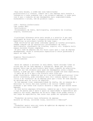 Para esta Secção, a ordem das suas habilitações
profissionais é a inversa. comece com o seu emprego mais recente e
indique-os a todos acabando com o seu primeiro emprego. A razão para
isso é que o trabalho em que desempenhou mais responsabilidade,
normalmente o último, vem em primeiro lugar.


1978 - Perkins Confectioners
1981 London SW15
 Escriturário:
 Processamento de texto, dactilografia, atendimento de clientes,
arquivo, telefonista


 A principal diferença entre esta secção e a anterior é que aqui
precisamos de dizer qual a categoria profissional em cada caso e
especificar as principais tarefas de cada lugar.
 Pode verificar-se que estão indicadas apenas as tarefas principais.
Também começam com um substantivo: processamento de texto,
dactilografia, atendimento de clientes, arquivo, etc. Ocuparia muito
espaço escrever frases completas.
 Se pelo nome da empresa não for muito claro qual o tipo de emprego
desempenhado, então é conveniente especificá-lo entre parênteses a
seguir ao nome. Ex:

Simpkins *Escriturário*:
(Solicitadores)


 Antes de começar a escrever os seus dados, tente recordar todas as
coisas que fez em cada emprego e indique-as. Mesmo que lhe possa
parecer óbvio que um escriturário deva fazer trabalho de arquivista,
pode não ser tão evidente para quem não desempenhou antes a mesma
tarefa, e pode ser que o empregador procure alguém com essa experiência.
 A ideia de um CV é que a sua história seja vista por
ordem cronológica. Lembre-se que se a sua actividade profissional tiver
muitos intervalos, pode considerar mais útil indicar apenas o ano do
início e do *terminus* de um emprego para que o final de cada emprego
se aproxime mais do início do seguinte.
 Se num emprego tiver responsabilidade de chefia, não se esqueça de o
mencionar no início das suas tarefas e de incluir também alguma
promoção a que tenha sido sujeito durante o tempo em que esteve nesse
emprego.
 Se teve muitos empregos diferentes, lembre-se que o facto importante é
o tipo de pessoa que é agora e quais as capacidades e experiência que
adquiriu até então. Empregos de há muito tempo atrás podem revelar o
seu leque de experiência, mas nesse caso podem ser agrupados assim:

 "Trabalhei em muitos tipos diferentes de emprego
durante as férias, incluindo lojas, escritório e fábricas"

ou:
 "Trabalhei quatro anos por conta de agências de emprego na zona
metropolitana desta cidade"
 