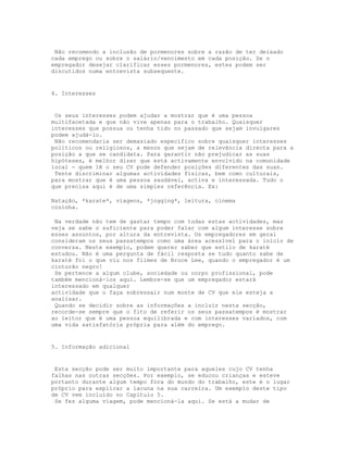 Não recomendo a inclusão de pormenores sobre a razão de ter deixado
cada emprego ou sobre o salário/vencimento em cada posição. Se o
empregador desejar clarificar esses pormenores, estes podem ser
discutidos numa entrevista subsequente.


4. Interesses


 Os seus interesses podem ajudar a mostrar que é uma pessoa
multifacetada e que não vive apenas para o trabalho. Quaisquer
interesses que possua ou tenha tido no passado que sejam invulgares
podem ajudá-lo.
 Não recomendaria ser demasiado específico sobre quaisquer interesses
políticos ou religiosos, a menos que sejam de relevância directa para a
posição a que se candidata. Para garantir não prejudicar as suas
hipóteses, é melhor dizer que está activamente envolvido na comunidade
local - quem lê o seu CV pode defender posições diferentes das suas.
 Tente discriminar algumas actividades físicas, bem como culturais,
para mostrar que é uma pessoa saudável, activa e interessada. Tudo o
que precisa aqui é de uma simples referência. Ex:

Natação, *karate*, viagens, *jogging*, leitura, cinema
cozinha.

 Na verdade não tem de gastar tempo com todas estas actividades, mas
veja se sabe o suficiente para poder falar com algum interesse sobre
esses assuntos, por altura da entrevista. Os empregadores em geral
consideram os seus passatempos como uma área acessível para o início de
conversa. Neste exemplo, podem querer saber que estilo de karaté
estudou. Não é uma pergunta de fácil resposta se tudo quanto sabe de
karaté foi o que viu nos filmes de Bruce Lee, quando o empregador é um
cinturão negro!
 Se pertence a algum clube, sociedade ou corpo profissional, pode
também mencioná-los aqui. Lembre-se que um empregador estará
interessado em qualquer
actividade que o faça sobressair num monte de CV que ele esteja a
analisar.
 Quando se decidir sobre as informações a incluir nesta secção,
recorde-se sempre que o fito de referir os seus passatempos é mostrar
ao leitor que é uma pessoa equilibrada e com interesses variados, com
uma vida satisfatória própria para além do emprego.


5. Informação adicional


 Esta secção pode ser muito importante para aqueles cujo CV tenha
falhas nas outras secções. Por exemplo, se educou crianças e esteve
portanto durante algum tempo fora do mundo do trabalho, este é o lugar
próprio para explicar a lacuna na sua carreira. Um exemplo deste tipo
de CV vem incluído no Capítulo 5.
 Se fez alguma viagem, pode mencioná-la aqui. Se está a mudar de
 