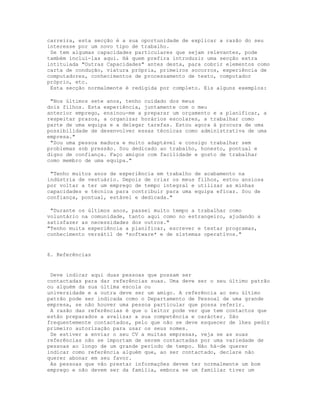 carreira, esta secção é a sua oportunidade de explicar a razão do seu
interesse por um novo tipo de trabalho.
 Se tem algumas capacidades particulares que sejam relevantes, pode
também incluí-las aqui. Há quem prefira introduzir uma secção extra
intitulada "Outras Capacidades" antes desta, para cobrir elementos como
carta de condução, viatura própria, primeiros socorros, experiência de
computadores, conhecimentos de processamento de texto, computador
próprio, etc.
 Esta secção normalmente é redigida por completo. Eis alguns exemplos:

 "Nos últimos sete anos, tenho cuidado dos meus
dois filhos. Esta experiência, juntamente com o meu
anterior emprego, ensinou-me a preparar um orçamento e a planificar, a
respeitar prazos, a organizar horários escolares, a trabalhar como
parte de uma equipa e a delegar tarefas. Estou agora à procura de uma
possibilidade de desenvolver essas técnicas como administrativa de uma
empresa."
 "Sou uma pessoa madura e muito adaptável e consigo trabalhar sem
problemas sob pressão. Sou dedicado ao trabalho, honesto, pontual e
digno de confiança. Faço amigos com facilidade e gosto de trabalhar
como membro de uma equipa."

 "Tenho muitos anos de experiência em trabalho de acabamento na
indústria de vestuário. Depois de criar os meus filhos, estou ansiosa
por voltar a ter um emprego de tempo integral e utilizar as minhas
capacidades e técnica para contribuir para uma equipa eficaz. Sou de
confiança, pontual, estável e dedicada."

 "Durante os últimos anos, passei muito tempo a trabalhar como
voluntário na comunidade, tanto aqui como no estrangeiro, ajudando a
satisfazer as necessidades dos outros."
"Tenho muita experiência a planificar, escrever e testar programas,
conhecimento versátil de *software* e de sistemas operativos."


6. Referências


 Deve indicar aqui duas pessoas que possam ser
contactadas para dar referências suas. Uma deve ser o seu último patrão
ou alguém da sua última escola ou
universidade e a outra deve ser um amigo. A referência ao seu último
patrão pode ser indicada como o Departamento de Pessoal de uma grande
empresa, se não houver uma pessoa particular que possa referir.
 A razão das referências é que o leitor pode ver que tem contactos que
estão preparados a avalizar a sua competência e carácter. São
frequentemente contactados, pelo que não se deve esquecer de lhes pedir
primeiro autorização para usar os seus nomes.
 Se estiver a enviar o seu CV a muitas empresas, veja se as suas
referências não se importam de serem contactadas por uma variedade de
pessoas ao longo de um grande período de tempo. Não há-de querer
indicar como referência alguém que, ao ser contactado, declare não
querer abonar em seu favor.
 As pessoas que vão prestar informações devem ter normalmente um bom
emprego e não devem ser da família, embora se um familiar tiver um
 