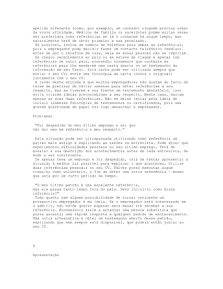 apelido diferente (como, por exemplo, um cunhado) ninguém precise saber
da vossa afinidade. Médicos de família ou sacerdotes podem muitas vezes
ser preferidos como referências se já o conhecem há algum tempo, mas
naturalmente terá de obter primeiro a sua permissão.
 Se possível, inclua um número de telefone para ambas as referências,
pois o empregador pode decidir fazer um contacto telefónico imediato.
Antes de dar o telefone de casa, veja se essas pessoas não se importam.
 Se chegou recentemente ao país ou se esteve de viagem e apenas tem
referências de outro país, aconselho vivamente que contacte as
referências para lhe mandarem uma carta aberta ou um testemunho da
informação em seu favor. Esta carta pode ser utilizada sempre que
enviar o seu CV: envie uma fotocópia da carta (nunca o original)
juntamente com o seu CV.
 A razão desta atitude é que muitos empregadores não gostam do facto de
terem de precisar de várias semanas para obter referências a seu
respeito, mas se tiverem à sua frente um testemunho abonatório, isso
evita criarem ideias preconcebidas a seu respeito. Neste caso, bastam
apenas as suas duas referências. Não se deixe tentar pela ideia de
incluir inúmeras fotocópias de testemunhos ou certificados, pois uma
grande quantidade de papel faz logo desanimar o empregador.

Problemas

 "Fui despedido do meu último emprego e sei que
vão dar uma má referência a meu respeito."

 Esta situação pode ser ultrapassada utilizando como referência um
patrão mais antigo e explicando as razões na entrevista. Pode dizer que
experimentou dificuldades pessoais no seu último emprego. Terá de
ensaiar a sua descrição dos acontecimentos antes de cada entrevista, de
modo a ser convincente.
 Se apenas teve um emprego e foi despedido, terá de tentar apresentar a
situação à melhor luz possível para explicar o que aconteceu. Utilize
duas referências pessoais no seu CV. Talvez possa executar algum
trabalho como voluntário, a fim de obter uma outra referência - mesmo
que seja por um curto período de tempo.

 "O meu último patrão é uma excelente referência,
mas ele passa tanto tempo fora do país. Devo incluí-lo como minha
referência?"
 Tudo quanto tem alguma possibilidade de tornar reticente um
prospectivo empregador é má ideia. Se o empregador está interessado em
o admitir, não há-de querer esperar seis meses até receber a sua
referência. Aconselho-o assim a arranjar uma pessoa substituta que
possa garantir uma rápida resposta a qualquer pedido de esclarecimento.
Uma outra alternativa é obter um testemunho aberto desse patrão,
explicando que nem sempre está disponível, que poderá então juntar ao
seu CV.




4

Apresentação
 