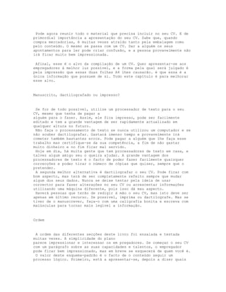 Pode agora reunir todo o material que precisa incluir no seu CV. E de
primordial importância a apresentação do seu CV. Sabe que, quando
compra mercadorias, é muitas vezes atraído tanto pela embalagem como
pelo conteúdo. O mesmo se passa com um CV. Dar a alguém os seus
apontamentos para ler pode criar confusão, e a pessoa provavelmente não
irá ficar muito bem impressionada.

 Afinal, esse é o alvo da compilação de um CV. Quer apresentar-se aos
empregadores à melhor luz possível, e a forma pela qual será julgado é
pela impressão que essas duas folhas A4 lhes causarão. é que essa é a
única informação que possuem de si. Todo este capítulo é para melhorar
esse alvo.


Manuscrito, dactilografado ou impresso?


 Se for de todo possível, utilize um processador de texto para o seu
CV, mesmo que tenha de pagar a
alguém para o fazer. Assim, ele fica impresso, pode ser facilmente
editado e tem a grande vantagem de ser rapidamente actualizado em
qualquer altura no futuro.
 Não faça o processamento de texto se nunca utilizou um computador e se
não souber dactilografar. Gastará imenso tempo e provavelmente irá
cometer também bastantes erros. Pode pagar a alguém que lhe faça esse
trabalho mas certifique-se da sua competência, a fim de não gastar
muito dinheiro e no fim ficar mal servido.
 Hoje em dia, há muita gente que tem processadores de texto em casa, e
talvez algum amigo seu o queira ajudar. A grande vantagem dos
processadores de texto é o facto de poder fazer facilmente quaisquer
correcções e poder tirar o número de cópias que quiser, sempre que o
pretender.
 A segunda melhor alternativa é dactilografar o seu CV. Pode ficar com
bom aspecto, mas terá de ser completamente refeito sempre que mudar
algum dos seus dados. Nunca se deixe tentar pela ideia de usar
corrector para fazer alterações no seu CV ou acrescentar informações
utilizando uma máquina diferente, pois isso dá mau aspecto.
 Haverá pessoas que terão de redigir à mão o seu CV, mas isto deve ser
apenas em último recurso. Se possível, imprima ou dactilografe. Mas se
tiver de o manuscrever, faça-o com uma caligrafia bonita e escreva com
maiúsculas para tornar mais legível a informação.


Ordem


 A ordem das diferentes secções deste livro foi ensaiada e testada
muitas vezes. A simplicidade do plano
parece impressionar e interessar os em pregadores. Se começar o seu CV
com um parágrafo sobre as suas capacidades e talentos, o empregador
pode ficar bem impressionado, mas em breve se esquecerá de quem você é.
 O valor deste esquema-padrão é o facto de o conteúdo seguir um
processo lógico. Primeiro, está a apresentar-se, depois a dizer quais
 