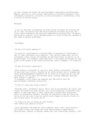 as suas origens em termos de escolaridade e experiência profissional.
Depois, explica as suas outras capacidades e transmite qualquer outra
informação relevante, incluindo os seus interesses e referências. Está
a contar os factos todos.


Extensão


 O seu CV não deve ultrapassar as duas folhas de papel A4 escritas de
um só lado. Há pessoas que têm dificuldade em escrever mais que uma
folha, particularmente se têm pouca experiência profissional. Em geral,
num primeiro esboço, um CV abrange quatro ou cinco folhas A4. Vejamos à
vez cada um destes problemas.


 Problemas


 "O meu CV é muito pequeno."

 Se concluiu recentemente a escolaridade, é necessário transformar o
seu CV numa informação muito pessoal. Isso dá-lhe campo para incluir
informação sobre outras actividades em que participou na escola ou na
Universidade. Por exemplo, pode descrever o seu papel em equipas em que
jogou ou em grupos a que tenha pertencido. VeJa o exemplo 1 do Capítulo
5.

 "O meu CV é muito comprido."

 Deve reduzir a extensão do seu CV a duas folhas se possível. Ninguém
lê mais que duas folhas. Imagine-se um seleccionador muito ocupado que
tenta desesperadamente despachar-se do monte de CV que tem em cima da
secretária. Com 20 para ler em meia hora, arranja qualquer desculpa
para reduzir o número.
 A excepção a esta regra são aqueles que têm muitos anos de
escolaridade e empregos anteriores.

 "O meu CV ocupa uma folha e meia."

 Estenda todo o documento (muito fácil com um processador de texto) até
ocupar facilmente as duas folhas. Por outras palavras, acrescente mais
espaço ao seu nome para o fazer sobressair e ponha mais intervalos
entre as diferentes secções. Coloque as referências uma por baixo da
outra em vez de numa linha só. Quanto mais espaço em branco houver no
seu CV mais fácil se torna lê-lo.

 "O esboço do meu CV chega às seis folhas.
Como reduzi-las apenas a duas?"

 Seja impiedoso! Recorde-se: seja simples, seja claro, seja sucinto.
Use frases curtas nos dados das suas habilitações e experiência
profissional. Reduza ao máximo, mesmo que isso signifique refazer o seu
 