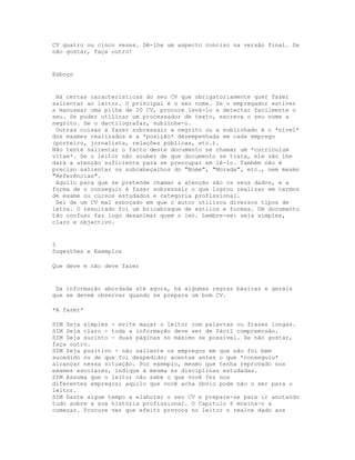CV quatro ou cinco vezes. Dê-lhe um aspecto conciso na versão final. Se
não gostar, faça outro!


Esboço


 Há certas características do seu CV que obrigatoriamente quer fazer
salientar ao leitor. O principal é o seu nome. Se o empregador estiver
a manusear uma pilha de 20 CV, procure levá-lo a detectar facilmente o
seu. Se puder utilizar um processador de texto, escreva o seu nome a
negrito. Se o dactilografar, sublinhe-o.
 Outras coisas a fazer sobressair a negrito ou a sublinhado é o *nível*
dos exames realizados e a *posição* desempenhada em cada emprego
(porteiro, jornalista, relações públicas, etc.).
Não tente salientar o facto deste documento se chamar um *curriculum
vitae*. Se o leitor não souber de que documento se trata, ele não lhe
dará a atenção suficiente para se preocupar em lê-lo. Também não é
preciso salientar os subcabeçalhos do "Nome", "Morada", etc., nem mesmo
"Referências".
 Aquilo para que se pretende chamar a atenção são os seus dados, e a
forma de o conseguir é fazer sobressair o que logrou realizar em termos
de exame ou cursos estudados e categoria profissional.
 Sei de um CV mal esboçado em que o autor utilizou diversos tipos de
letra. O resultado foi um bricabraque de estilos e formas. Um documento
tão confuso faz logo desanimar quem o ler. Lembre-se: seja simples,
claro e objectivo.


5
Sugestões e Exemplos

Que deve e não deve fazer


 Da informação abordada até agora, há algumas regras básicas e gerais
que se devem observar quando se prepara um bom CV.

*A fazer*

SIM Seja simples - evite maçar o leitor com palavras ou frases longas.
SIM Seja claro - toda a informação deve ser de fácil compreensão.
SIM Seja sucinto - duas páginas no máximo se possível. Se não gostar,
faça outro.
SIM Seja positivo - não saliente os empregos em que não foi bem
sucedido ou de que foi despedido; acentue antes o que *conseguiu*
alcançar nessa situação. Por exemplo, mesmo que tenha reprovado nos
exames escolares, indique à mesma as disciplinas estudadas.
SIM Assuma que o leitor não sabe o que você fez nos
diferentes empregos; aquilo que você acha óbvio pode não o ser para o
leitor.
SIM Gaste algum tempo a elaborar o seu CV e prepare-se para ir anotando
tudo sobre a sua história profissional. O Capítulo 6 ensina-o a
começar. Procure ver que efeito provoca no leitor o realce dado aos
 