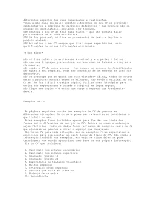 diferentes aspectos das suas capacidades e realizações.
Tenha à mão duas (ou mais) versões diferentes do seu CV se pretender
candidatar-se a empregos de carreiras diferentes - mas procure não se
enganar no destinatário, enviando o CV trocado.
SIM Conheça o seu CV de trás para diante - que lhe permita falar
positivamente de si numa entrevista.
SIM Se for possível, utilize um processador de texto e imprima o
produto acabado.
SIM Actualize o seu CV sempre que tiver novas experiências, mais
qualificações ou outras informações adicionais.

*A não fazer*

não utilize calão - ou arrisca-se a confundir e a perder o leitor.
não use uma linguagem pretensiosa; escreva como se falasse - simples e
claramente.
não copie o CV de outra pessoa - tem sempre um aspecto de falsificação.
não minta a seu respeito. Pode ser despedido de um emprego se isso for
descoberto.
não se preocupe por se gabar das suas virtudes- afinal, todos os outros
estão a procurar mostrar serem os melhores. não envie o original do seu
CV se lhe for difícil arranjar cópias. Utilize boas fotocópias para
enviar aos empregadores e guarde o original em lugar seguro.
não fique sem cópias - é então que surge o emprego que *realmente*
deseja.


Exemplos de CV


 As páginas seguintes contêm dez exemplos de CV de pessoas em
diferentes situações. Um ou mais podem ser relevantes ao considerar o
que incluir no seu.
 Estes exemplos foram incluídos apenas para lhe dar uma ideia das
formas muito diferentes de redigir um CV. Embora os nomes e endereços
sejam fictícios, todos os dados foram retirados de exemplos reais de CV
que ajudaram as pessoas a obter o emprego que desejavam.
 Não há um CV para cada situação, mas os exemplos foram especialmente
escolhidos para representar um vasto leque de tipos de CV. Não copie a
informação incluída nos exemplos, mas veja se algum deles se pode
transformar num modelo apropriado como base da sua própria informação.
 Eis os CV que incluímos:

 1. Candidato com estudos secundários
 2. Candidato com estudos superiores
 3. Graduado (Versão 1)
 4. Graduado (Versão 2)
 5. Experiência de trabalho voluntário
 6. Muitos empregos
 7. Intervalos entre empregos
 8. Senhora que volta ao trabalho
 9. Mudança de carreira
 10. Redundância
 
