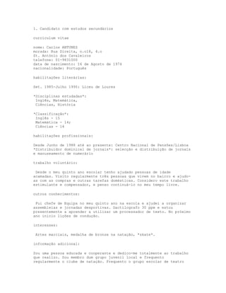 1. Candidato com estudos secundários

curriculum vitae

nome: Carlos ANTUNES
morada: Rua Direita, n.o18, 4.o
St. António dos Cavaleiros
telefone: 01-9831000
data de nascimento: 16 de Agosto de 1974
nacionalidade: Português

habilitações literárias:

Set. 1985-Julho 1990: Liceu de Loures

*Disciplinas estudadas*:
 Inglês, Matemática,
 Ciências, História

*Classificação*:
 Inglês - 15
 Matemática - 14;
 Ciências - 14

habilitações profissionais:

Desde Junho de 1988 até ao presente: Centro Nacional de Pensões/Lisboa
*Distribuidor dominical de jornais*: selecção e distribuição de jornais
e manuseamento de numerário

trabalho voluntário:

 Desde o meu quinto ano escolar tenho ajudado pessoas de idade
acamadas. Visito regularmente três pessoas que vivem no bairro e ajudo-
as com as compras e outras tarefas domésticas. Considero este trabalho
estimulante e compensador, e penso continuá-lo no meu tempo livre.

outros conhecimentos:

 Fui chefe de Equipa no meu quinto ano na escola e ajudei a organizar
assembleias e jornadas desportivas. Dactilografo 30 ppm e estou
presentemente a aprender a utilizar um processador de texto. No próximo
ano inicio lições de condução.

interesses:

 Artes marciais, medalha de bronze na natação, *skate*.

informação adicional:

Sou uma pessoa educada e cooperante e dedico-me totalmente ao trabalho
que realizo. Sou membro dum grupo juvenil local e frequento
regularmente o clube de natação. Frequento o grupo escolar de teatro
 