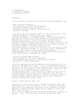 4. Apresentação
5. Sugestões e exemplos
6. Preparando o seu CV


Introdução

O facto de estar a ler este livro significa, muito provavelmente, que:

- Anda à procura de emprego;
- Por algum motivo procura mudar de emprego;
- Planeia uma mudança futura de carreira;
- Pretende aconselhar alguém que esteja numa das
 anteriores situações.

 Ouviu dizer que um *curriculum vitae*, ou *CV*, pode ajudá-lo a obter
o emprego que deseja, e precisa saber como começar.
 Arranjar um emprego, ou um emprego melhor, significa muitas vezes o
mesmo que encontrar um rol de dificuldades e a obrigatoriedade de nos
apresentarmos com uma atitude positiva quando provavelmente nos
sentimos desmoralizados e com a autoconfiança em baixo. Nessas
condições, a busca de emprego pode tornar-se num autêntico desafio. Mas
com a ajuda adequada, poder-se-á elaborar um CV que será uma grande
vantagem na decisão de ultrapassar essa barreira.
 Tudo quanto ajudar o leitor na sua procura é útil, mas um bom CV pode
constituir uma grande vantagem. Um *curriculum vitae* é extremamente
versátil e pode :realçar as suas perspectivas de emprego,
independentemente das circunstâncias. A preparação de um *curriculum
vitae* poderá ajudar um candidato que tenha:

-   Muitas ou nenhumas qualificações;
-   Muito empregos ou nunca tenha trabalhado;
-   Estado desempregado durante um longo período de tempo;
-   Excelentes ou nenhuma referências.

 Quando um empregador procura um empregado, um dos candidatos vai ser
escolhido. Você pode ser o eleito - se o seu CV sobressair perante os
outros, evidenciando-o como o melhor candidato para o lugar. Igualmente
importante, se for apresentado de uma forma concisa e atraente, o seu
CV pode ser uma influência poderosa em seu favor.
 Os empregadores querem a vida facilitada no momento em que procuram o
candidato adequado para ocupar o posto oferecido. Se de entre as
candidaturas que chegam em resposta a um anúncio conseguirem detectar
um bom candidato, gastarão muito menos tempo do que o habitual a
encontrar a pessoa certa para o lugar.

Tirando o melhor partido deste livro

 Este livro foi escrito para guiar o leitor nos primeiros passos da
elaboração de um *curriculum vitae*, ou *CV* - mesmo que nunca antes
tenha ouvido estas palavras! Não precisa de ser um perito a arranjar
empregos ou alguém que saiba "vender uma boa imagem". O *curriculum
vitae* fará isso por si.
Ter o CV certo é apenas uma parte da grande operação que é arranjar um
emprego - e isso é como participar num jogo. O empregador sabe
 