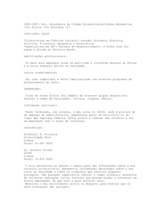 1985-1987: Esc. Secundária da Cidade Universitária/Lisboa Matemática
-19; Física -10; Biologia -13

1987-1990: ISCSP

*Licenciatura em Ciências Sociais*: estudei Economia, História,
Política, Filosofia, Geografia e Estatística
*Especializei-me em*: Estudos de Desenvolvimento. A minha tese foi
sobre a dívida do Terceiro Mundo.

habilitações profissionais:

 Os meus dois empregos foram em part-time e ocorreram durante as férias
e à noite enquanto estive na Faculdade.

outros conhecimentos:

 Sei usar computador e estou familiarizado com diversos programas de
processamento de texto.

INTERESSES:

 Cuido da forma física (fui membro de diversos grupos desportivos
durante o tempo da Faculdade), leitura, viagens, música.

informação adicional:

 Tendo terminado, com sucesso, o meu curso no ISCSP, ando à procura de
um emprego de administrativo, expediente geral de escritório ou um
lugar que implique números. Estou pronto a começar uma carreira e sou
um empregado leal e digno de confiança.

referências:

Professor A. Oliveira
Universidade Nova
Lisboa
Telef: 01-987 0000

Dr. António Sovado
ISCSP
Lisboa
Telef: 01-435 0000

 O Luís aproveitou ao máximo o espaço para dar informações sobre a sua
carreira universitária. Apresentou informações detalhadas sobre o seu
curso na faculdade e sobre os trabalhos que realizou enquanto
estudante. Sem qualquer experiência laboral a tempo integral, necessita
de salientar quaisquer outros factores que possam ajudar a convencer um
futuro empregador de que vale a pena arriscar nele.
 Menciona o seu envolvimento activo no desporto para mostrar que os
seus interesses são variados.
 