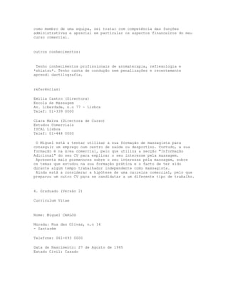 como membro de uma equipa, sei tratar com competência das funções
administrativas e apreciei em particular os aspectos financeiros do meu
curso comercial.


outros conhecimentos:


 Tenho conhecimentos profissionais de aromaterapia, reflexologia e
*shiatsu*. Tenho carta de condução sem penalizações e recentemente
aprendi dactilografia.


referências:

Emília Castro (Directora)
Escola de Massagem
Av. Liberdade, n.o 77 - Lisboa
Telef: 01-339 0000

Clara Malva (Directora de Curso)
Estudos Comerciais
ISCAL Lisboa
Telef: 01-448 0000

 O Miguel está a tentar utilizar a sua formação de massagista para
conseguir um emprego num centro de saúde ou desportivo. Contudo, a sua
formação é na área comercial, pelo que utiliza a secção "Informação
Adicional" do seu CV para explicar o seu interesse pela massagem.
 Apresenta mais pormenores sobre o seu interesse pela massagem, sobre
os temas que estudou na sua formação prática e o facto de ter sido
durante algum tempo trabalhador independente como massagista.
 Ainda está a considerar a hipótese de uma carreira comercial, pelo que
preparou um outro CV para se candidatar a um diferente tipo de trabalho.


4. Graduado (Versão 2)

Curriculum Vitae


Nome: Miguel CARLOS

Morada: Rua das Olivas, n.o 14
- Santarém

Telefone: 061-693 0000

Data de Nascimento: 27 de Agosto de 1965
Estado Civil: Casado
 