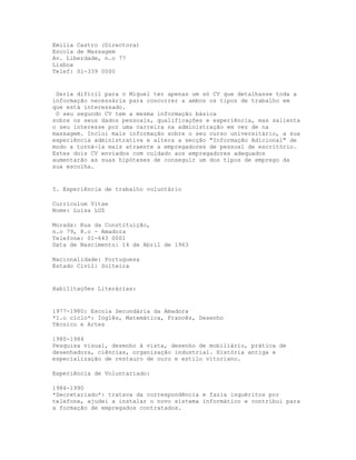 Emília Castro (Directora)
Escola de Massagem
Av. Liberdade, n.o 77
Lisboa
Telef: 01-339 0000


 Seria difícil para o Miguel ter apenas um só CV que detalhasse toda a
informação necessária para concorrer a ambos os tipos de trabalho em
que está interessado.
 O seu segundo CV tem a mesma informação básica
sobre os seus dados pessoais, qualificações e experiência, mas salienta
o seu interesse por uma carreira na administração em vez de na
massagem. Inclui mais informação sobre o seu curso universitário, a sua
experiência administrativa e altera a secção "Informação Adicional" de
modo a torná-la mais atraente a empregadores de pessoal de escritório.
Estes dois CV enviados com cuidado aos empregadores adequados
aumentarão as suas hipóteses de conseguir um dos tipos de emprego da
sua escolha.


5. Experiência de trabalho voluntário

Curriculum Vitae
Nome: Luísa LUZ

Morada: Rua da Constituição,
n.o 79, 8.o - Amadora
Telefone: 01-643 0001
Data de Nascimento: 14 de Abril de 1963

Nacionalidade: Portuguesa
Estado Civil: Solteira


Habilitações Literárias:


1977-1980: Escola Secundária da Amadora
*1.o ciclo*: Inglês, Matemática, Francês, Desenho
Técnico e Artes

1980-1984
Pesquisa visual, desenho à vista, desenho de mobiliário, prática de
desenhadora, ciências, organização industrial. História antiga e
especialização de restauro de ouro e estilo vitoriano.

Experiência de Voluntariado:

1984-1990
*Secretariado*: tratava da correspondência e fazia inquéritos por
telefone, ajudei a instalar o novo sistema informático e contribuí para
a formação de empregados contratados.
 