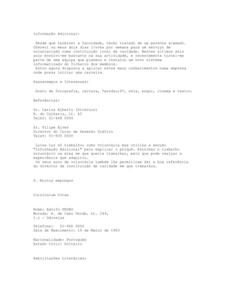 Informação Adicional:

 Desde que terminei a faculdade, tenho tratado de um parente acamado.
Ofereci os meus dois dias livres por semana para um serviço de
voluntariado numa instituição local de caridade. Nestes últimos seis
anos envolvi-me bastante na sua actividade, e recentemente tornei-me
parte de uma equipa que planeou e instalou um novo sistema
informatizado do ficheiro dos membros.
 Estou agora disposta a aplicar estes meus conhecimentos numa empresa
onde possa iniciar uma carreira.

Passatempos e Interesses:

 Gosto de fotografia, leitura, *windsurf*, vela, esqui, cinema e teatro.

Referências:

Dr. Carlos Alberto (Director)
R. do Calhariz, Lt. 45
Telef: 01-448 0000

Sr. Filipe Alves
Director do Curso de Desenho Gráfico
Telef: 01-830 0000

 Luísa Luz só trabalhou como voluntária mas utiliza a secção
"Informação Adicional" para explicar o porquê. Escolheu o trabalho
voluntário na área em que queria trabalhar, pelo que pode realçar a
experiência que adquiriu.
 Os seus anos de voluntária também lhe permitiram dar a boa referência
do director da instituição de caridade em que trabalhou.


6. Muitos empregos


Curriculum Vitae


Nome: Adolfo PEDRO
Morada: R. de Cabo Verde, Lt. 249,
1.o - Odivelas

Telefone:   01-946 0000
Data de Nascimento: 19 de Março de 1963

Nacionalidade: Português
Estado Civil: Solteiro


Habilitações Literárias:
 