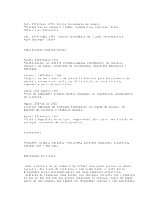 Set. 1974-Maio 1979: Escola Secundária de Loures
*Disciplinas estudadas*: Inglês, Matemática, Ciências, Artes,
Metalurgia, Marcenaria

Set. 1979-Julho 1980: Escola Secundária da Cidade Universitária
*Que Emprego? Curso*


Habilitações Profissionais:


Agosto 1988-Março 1990
*Distribuição de leite*: contabilidade, atendimento do público,
manuseio da caixa, reposição de encomendas, depósitos bancários e
entregas.

Setembro 1987-Abril 1988
*Adjunto de recrutamento de pessoal*: Anúncios para recrutamento de
pessoal, entrevistas, salários, distribuição de novas tarefas,
expediente geral de escritório.

Julho 1985-Agosto 1987
*Fiel de Armazém*: arquivo morto, redacção de relatórios, atendimento
de clientes.

Março 1980-Julho 1985
Diversas agências de trabalho temporário na região de Lisboa, em
funções de aprendiz e trabalho manual.

Agosto 1978-Março 1980
*Caixa*: Reposição de artigos, responsável pelo caixa, verificação de
entregas, encomenda de novos produtos.


Interesses:


*Squash*, bilhar, natação, *bowling*, palavras cruzadas, filatelia,
passear com o meu cão.


Informação Adicional:


 Ando à procura de um trabalho de futuro para poder avançar na minha
carreira. Sou digno de confiança e bom trabalhador e tenho feito
frequentes horas extraordinárias nos meus empregos anteriores.
 Gostaria de trabalhar numa função que implique contacto com o público,
já que me dou bem com uma grande variedade de pessoas. Gosto de fazer
parte de uma equipa, mas também sei trabalhar sozinho e sem supervisão.
 