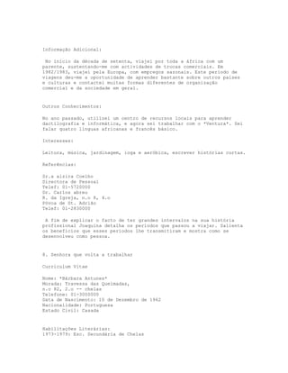 Informação Adicional:

 No início da década de setenta, viajei por toda a áfrica com um
parente, sustentando-me com actividades de trocas comerciais. Em
1982/1983, viajei pela Europa, com empregos sazonais. Este período de
viagens deu-me a oportunidade de aprender bastante sobre outros países
e culturas e contactei muitas formas diferentes de organização
comercial e da sociedade em geral.


Outros Conhecimentos:

No ano passado, utilizei um centro de recursos locais para aprender
dactilografia e informática, e agora sei trabalhar com o *Ventura*. Sei
falar quatro línguas africanas e francês básico.

Interesses:

Leitura, música, jardinagem, ioga e aeróbica, escrever histórias curtas.

Referências:

Sr.a alzira Coelho
Directora de Pessoal
Telef: 01-5720000
Dr. Carlos abreu
R. da Igreja, n.o 8, 4.o
Póvoa de St. Adrião
Telef: 01-2830000

 A fim de explicar o facto de ter grandes intervalos na sua história
profissional Joaquina detalha os períodos que passou a viajar. Salienta
os benefícios que esses períodos lhe transmitiram e mostra como se
desenvolveu como pessoa.


8. Senhora que volta a trabalhar

Curriculum Vitae

Nome: *Bárbara Antunes*
Morada: Travessa das Queimadas,
n.o 82, 2.o -- chelas
Telefone: 01-3000000
Data de Nascimento: 10 de Dezembro de 1962
Nacionalidade: Portuguesa
Estado Civil: Casada


Habilitações Literárias:
1973-1979: Esc. Secundária de Chelas
 