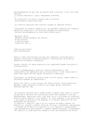 aproximadamente de que tipo de pessoa anda à procura, e por isso você
terá de:
  a) Tentar descobrir o que o empregador pretende,
e
  b) Convencê-lo de que é a pessoa que se encaixa
  perfeitamente nessa descrição.

 Os anúncios seguintes são típicos; surgem na imprensa diária:

 Oferecemos um salário competitivo, um agradável ambiente de trabalho,
benefícios salariais e um atractivo esquema de remunerações.
 Escreva detalhadamente as suas habilitações para:

 Margaret Smith
 Gabinete de Recrutamento de Pessoal
 KP UK Limited
 1 Oxford Street
 London W1V 6HE :,


Chefe de Escritório
para Peterborough


Somos a sede internacional de uma nova companhia orientada para o
mercado, envolvida no desenvolvimento e distribuição de produtos
domésticos altamente inovadores.

Função: Adjunto do chefe executivo com responsabilidades nacionais e
internacionais.

Você é: Desembaraçado e prático. Domina estenografia e tem
conhecimentos de expediente geral de escritório. é bom comunicador e
pode fazer parte de uma equipa satisfeita e ambiciosa.

Oferecemos: um excelente salário base (15.500 libras, seguro médico e
excelente esquema de remuneração).

Envie, por favor, o seu CV para: Mr. Marcus Smith, Group Operations
Manager, Aspen Lifestyle Products Ltd, Aspen House, Horsefair,
Peterborough PE1 5BQ.


 Há diversos factores que o podem ajudar a ganhar este jogo, e o ponto
de partida é escrever um *curriculum vitae* bem redigido e com boa
apresentação. Assim que tiver lido este livro e utilizado os conselhos
práticos para compilar o seu próprio CV, terá começado a controlar mais
o seu papel na procura de um emprego, e os passos seguintes não lhe
parecerão tão difíceis.
 O Capítulo 1 explica o que é um CV e mostra um modelo padrão. No
Capítulo 2, veremos a melhor forma de utilizar o documento. Estudaremos
o conteúdo de um bom CV no Capítulo 3, e no Capítulo 4 examinaremos
como apresentá-lo para produzir o máximo impacte possível no empregador.
 No Capítulo 5, pode apreciar exemplos reais de documentos de outras
 